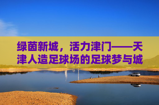 绿茵新城,活力津门——天津人造足球场的足球梦与城市篇,绿茵新城筑梦津门,天津人造足球场的城市篇章 绿茵新城,活力津门——天津人造足球场的足球梦与城市篇,绿茵新城筑梦津门,天津人造足球场的城市篇章