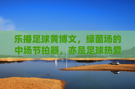 乐播足球黄博文,绿茵场的中场节拍器,亦是足球热爱的传播者,乐播足球黄博文,中场节拍器与足球热爱的传播者 乐播足球黄博文,绿茵场的中场节拍器,亦是足球热爱的传播者,乐播足球黄博文,中场节拍器与足球热爱的传播者