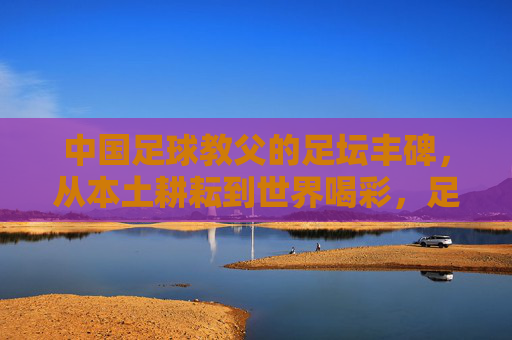 中国足球教父的足坛丰碑,从本土耕耘到世界喝彩,足坛丰碑,中国足球教父的本土耕耘与世界喝彩 中国足球教父的足坛丰碑,从本土耕耘到世界喝彩,足坛丰碑,中国足球教父的本土耕耘与世界喝彩