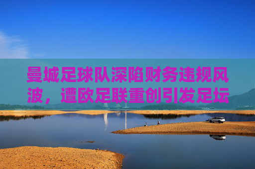 曼城足球队深陷财务违规风波，遭欧足联重创引发足坛震荡，曼城财务违规遭欧足联重创 足坛震荡
