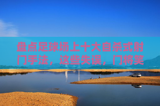 盘点足球场上十大自杀式射门手法,这些失误,门将笑出眼泪!足球场十大自杀式射门,门将笑出眼泪的失误盘点 盘点足球场上十大自杀式射门手法,这些失误,门将笑出眼泪!足球场十大自杀式射门,门将笑出眼泪的失误盘点