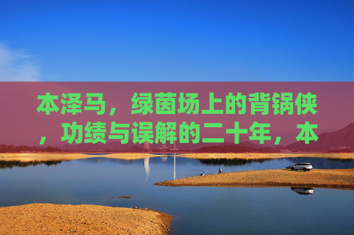 本泽马，绿茵场上的背锅侠，功绩与误解的二十年，本泽马，二十年绿茵背锅路，功绩与误解的交织