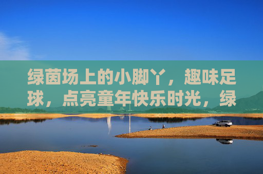 绿茵场上的小脚丫，趣味足球，点亮童年快乐时光，绿茵小脚丫，趣味足球乐童年