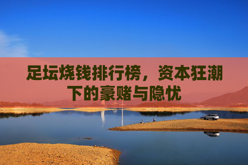 足坛烧钱排行榜，资本狂潮下的豪赌与隐忧