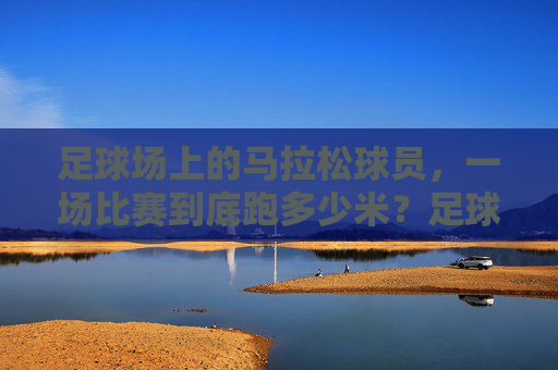 足球场上的马拉松球员，一场比赛到底跑多少米？足球场上的马拉松球员，一场比赛到底跑多少米？