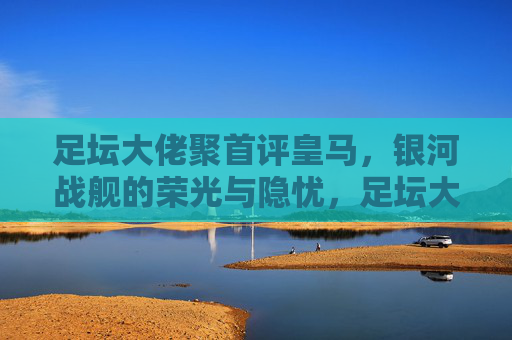 足坛大佬聚首评皇马，银河战舰的荣光与隐忧，足坛大佬评皇马银河战舰，荣光与隐忧