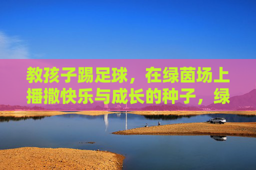 教孩子踢足球,在绿茵场上播撒快乐与成长的种子,绿茵足球,播撒孩子快乐成长的种子 教孩子踢足球,在绿茵场上播撒快乐与成长的种子,绿茵足球,播撒孩子快乐成长的种子