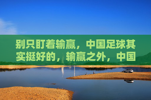 别只盯着输赢,中国足球其实挺好的,输赢之外,中国足球其实挺好 别只盯着输赢,中国足球其实挺好的,输赢之外,中国足球其实挺好