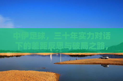 中伊足球，三十年实力对话下的差距反思与破局之路，中伊足球三十年实力对话，差距反思与破局之路