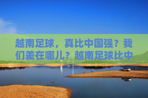 越南足球，真比中国强？我们差在哪儿？越南足球比中国强？我们差在哪儿