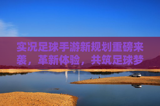 实况足球手游新规划重磅来袭，革新体验，共筑足球梦想新生态，实况足球手游新规划重磅来袭，革新体验共筑足球梦想新生态