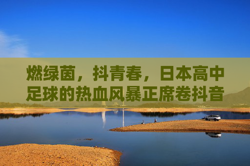 燃绿茵,抖青春,日本高中足球的热血风暴正席卷抖音 燃绿茵,抖青春,日本高中足球的热血风暴正席卷抖音