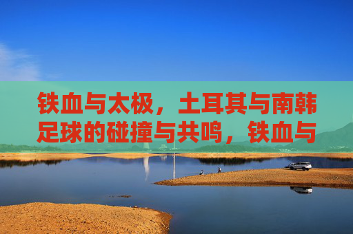 铁血与太极，土耳其与南韩足球的碰撞与共鸣，铁血与太极，土耳其与南韩足球的碰撞与共鸣