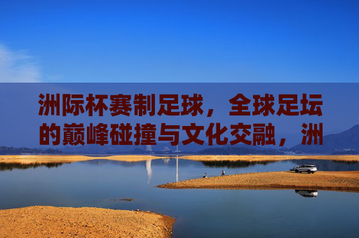 洲际杯赛制足球，全球足坛的巅峰碰撞与文化交融，洲际杯，全球足坛的巅峰碰撞与文化交融