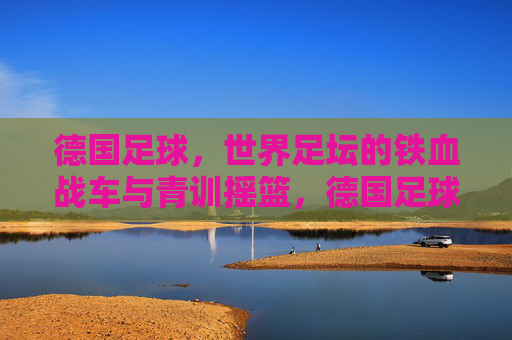 德国足球,世界足坛的铁血战车与青训摇篮,德国足球,铁血战车与青训摇篮 德国足球,世界足坛的铁血战车与青训摇篮,德国足球,铁血战车与青训摇篮