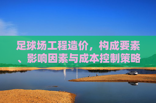 足球场工程造价,构成要素、影响因素与成本控制策略 足球场工程造价,构成要素、影响因素与成本控制策略
