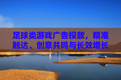 足球类游戏广告投放,精准触达、创意共鸣与长效增长的破局之道,足球类游戏广告投放,精准触达、创意共鸣与长效增长的破局之道 足球类游戏广告投放,精准触达、创意共鸣与长效增长的破局之道,足球类游戏广告投放,精准触达、创意共鸣与长效增长的破局之道