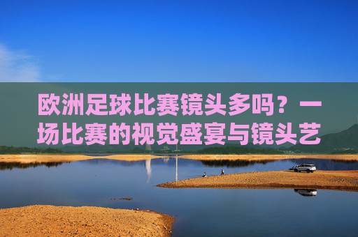 欧洲足球比赛镜头多吗?一场比赛的视觉盛宴与镜头艺术,欧洲足球比赛,镜头盛宴与视觉艺术 欧洲足球比赛镜头多吗?一场比赛的视觉盛宴与镜头艺术,欧洲足球比赛,镜头盛宴与视觉艺术