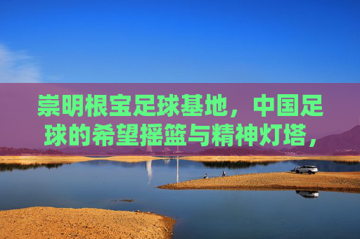 崇明根宝足球基地，中国足球的希望摇篮与精神灯塔，崇明根宝足球基地，中国足球的希望摇篮与精神灯塔