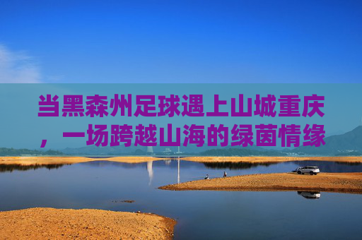 当黑森州足球遇上山城重庆,一场跨越山海的绿茵情缘,跨越山海的绿茵情缘,黑森州足球与山城重庆 当黑森州足球遇上山城重庆,一场跨越山海的绿茵情缘,跨越山海的绿茵情缘,黑森州足球与山城重庆