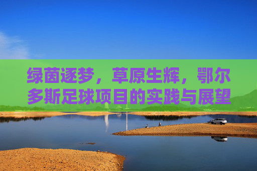 绿茵逐梦，草原生辉，鄂尔多斯足球项目的实践与展望，绿茵逐梦草原生辉，鄂尔多斯足球项目的实践与展望