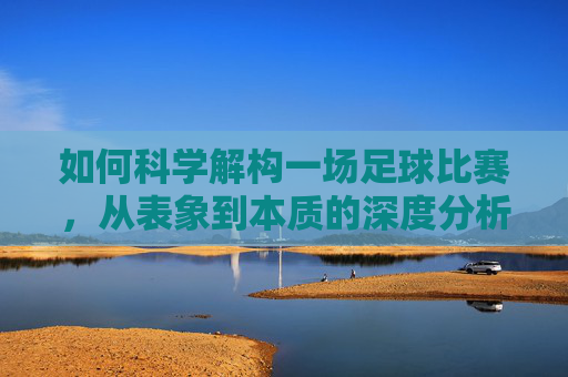 如何科学解构一场足球比赛,从表象到本质的深度分析,足球比赛的科学解构,从表象到本质的深度分析 如何科学解构一场足球比赛,从表象到本质的深度分析,足球比赛的科学解构,从表象到本质的深度分析