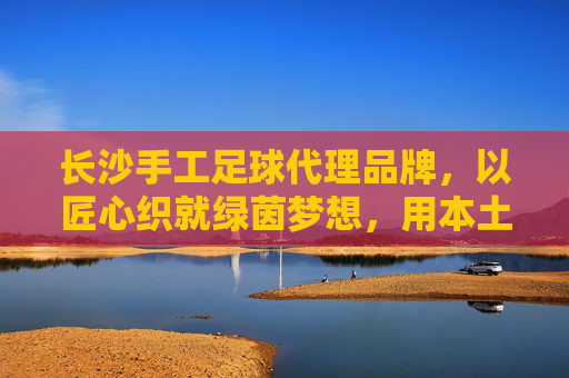 长沙手工足球代理品牌，以匠心织就绿茵梦想，用本土链接全球热爱，长沙手工足球，匠心织就绿茵梦，本土热爱链全球