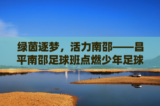 绿茵逐梦,活力南邵——昌平南邵足球班点燃少年足球热情,绿茵逐梦,活力南邵——昌平南邵足球班点燃少年足球热情 绿茵逐梦,活力南邵——昌平南邵足球班点燃少年足球热情,绿茵逐梦,活力南邵——昌平南邵足球班点燃少年足球热情
