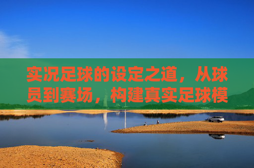 实况足球的设定之道，从球员到赛场，构建真实足球模拟的核心逻辑，实况足球的设定之道，从球员到赛场构建真实模拟的核心逻辑