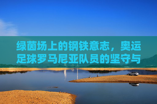 绿茵场上的钢铁意志,奥运足球罗马尼亚队员的坚守与传承,罗马尼亚奥运足球,绿茵场上的钢铁意志与坚守 绿茵场上的钢铁意志,奥运足球罗马尼亚队员的坚守与传承,罗马尼亚奥运足球,绿茵场上的钢铁意志与坚守