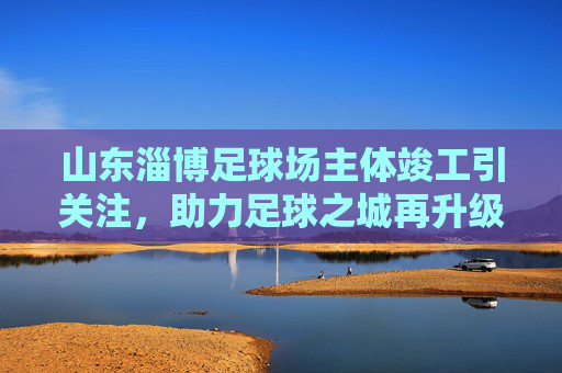 山东淄博足球场主体竣工引关注,助力足球之城再升级,山东淄博足球场主体竣工 助力足球之城再升级 山东淄博足球场主体竣工引关注,助力足球之城再升级,山东淄博足球场主体竣工 助力足球之城再升级