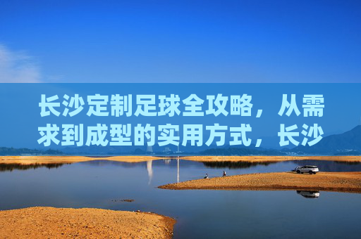长沙定制足球全攻略，从需求到成型的实用方式，长沙定制足球全攻略，从需求到成型的实用方式