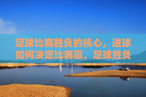 足球比赛胜负的核心,进球如何决定比赛赢,足球胜负核心,进球如何定胜负 足球比赛胜负的核心,进球如何决定比赛赢,足球胜负核心,进球如何定胜负