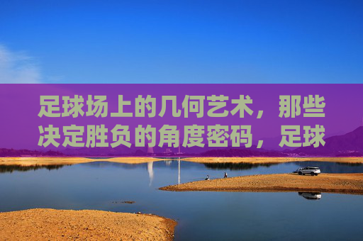 足球场上的几何艺术，那些决定胜负的角度密码，足球场上的几何角度密码，胜负的艺术