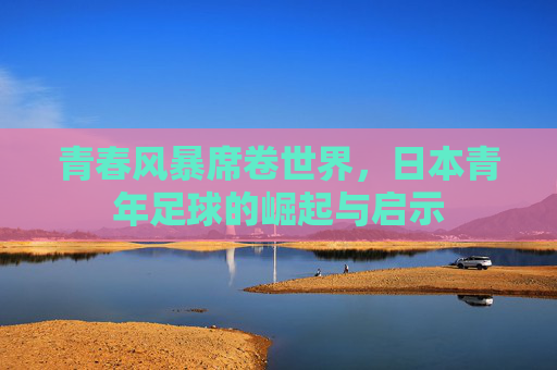 青春风暴席卷世界，日本青年足球的崛起与启示