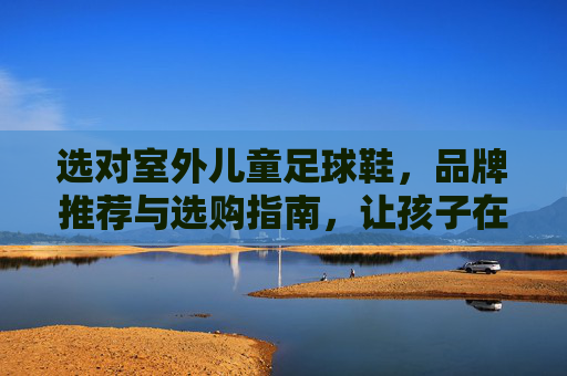 选对室外儿童足球鞋，品牌推荐与选购指南，让孩子在绿茵场上安全驰骋