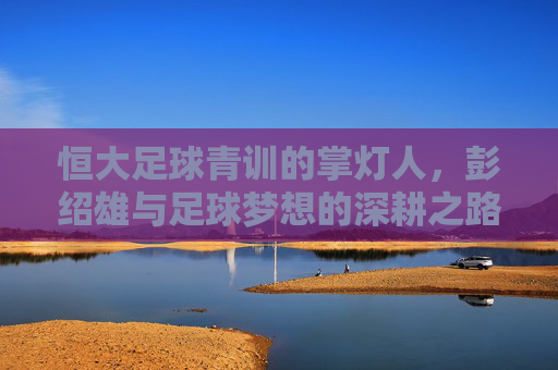 恒大足球青训的掌灯人，彭绍雄与足球梦想的深耕之路，恒大青训掌灯人彭绍雄，足球梦想的深耕之路