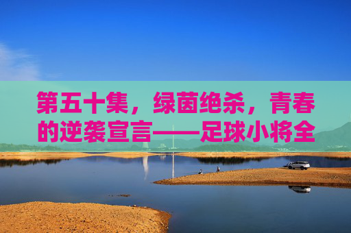 第五十集，绿茵绝杀，青春的逆袭宣言——足球小将全国大赛的生死之战，足球小将，绿茵绝杀，青春逆袭的生死之战