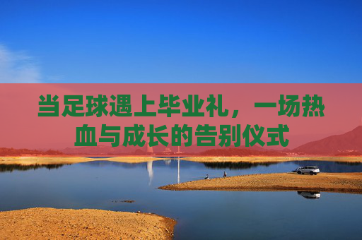 当足球遇上毕业礼,一场热血与成长的告别仪式 当足球遇上毕业礼,一场热血与成长的告别仪式
