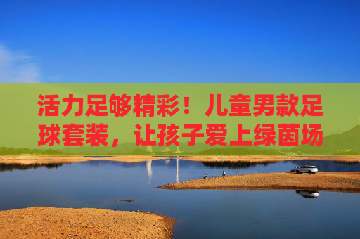 活力足够精彩!儿童男款足球套装,让孩子爱上绿茵场 活力足够精彩!儿童男款足球套装,让孩子爱上绿茵场