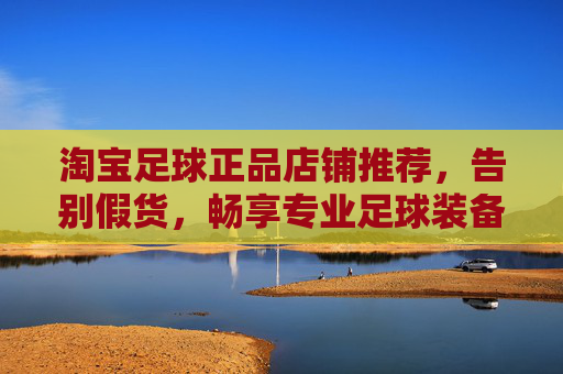 淘宝足球正品店铺推荐,告别假货,畅享专业足球装备乐趣,淘宝正品足球装备店铺推荐,告别假货,畅享专业乐趣 淘宝足球正品店铺推荐,告别假货,畅享专业足球装备乐趣,淘宝正品足球装备店铺推荐,告别假货,畅享专业乐趣