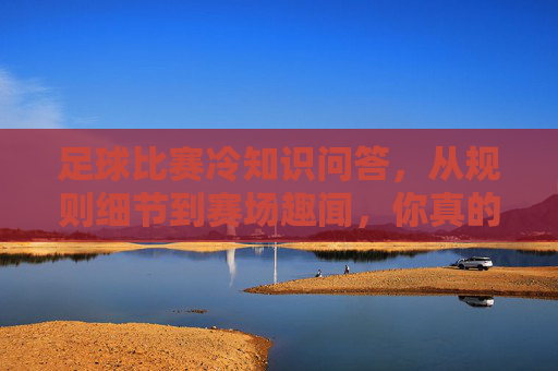 足球比赛冷知识问答,从规则细节到赛场趣闻,你真的了解足球吗?足球冷知识问答,从规则细节到赛场趣闻,你真的了解吗? 足球比赛冷知识问答,从规则细节到赛场趣闻,你真的了解足球吗?足球冷知识问答,从规则细节到赛场趣闻,你真的了解吗?