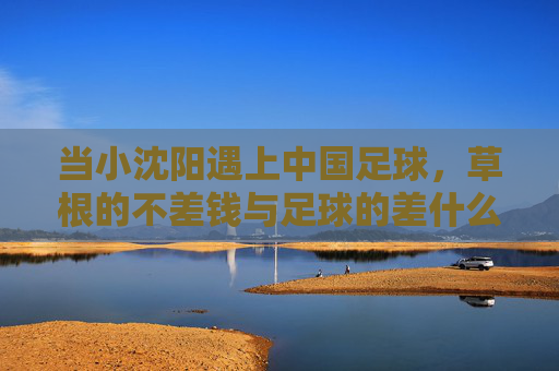 当小沈阳遇上中国足球，草根的不差钱与足球的差什么，草根不差钱，足球缺什么