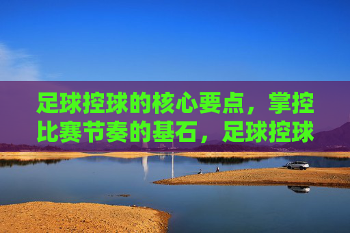 足球控球的核心要点,掌控比赛节奏的基石,足球控球的核心要点,掌控比赛节奏的基石 足球控球的核心要点,掌控比赛节奏的基石,足球控球的核心要点,掌控比赛节奏的基石