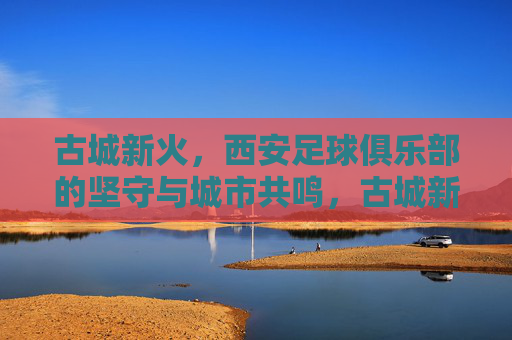 古城新火,西安足球俱乐部的坚守与城市共鸣,古城新火,西安足球的坚守与城市共鸣 古城新火,西安足球俱乐部的坚守与城市共鸣,古城新火,西安足球的坚守与城市共鸣