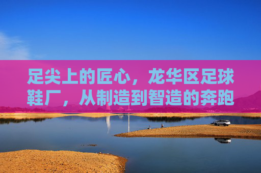 足尖上的匠心,龙华区足球鞋厂,从制造到智造的奔跑之路,龙华足球鞋厂,足尖匠心铸就智造奔跑 足尖上的匠心,龙华区足球鞋厂,从制造到智造的奔跑之路,龙华足球鞋厂,足尖匠心铸就智造奔跑