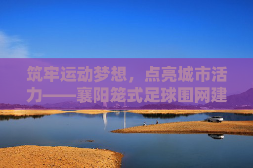筑牢运动梦想，点亮城市活力——襄阳笼式足球围网建设纪实，筑牢运动梦想，点亮城市活力——襄阳笼式足球围网建设