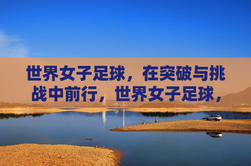 世界女子足球，在突破与挑战中前行，世界女子足球，突破挑战，砥砺前行