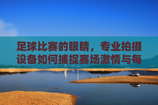 足球比赛的眼睛，专业拍摄设备如何捕捉赛场激情与每一个瞬间，专业拍摄设备，足球赛场的眼睛，捕捉激情与每一瞬