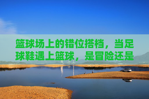 篮球场上的错位搭档,当足球鞋遇上篮球,是冒险还是另类体验?错位搭档,足球鞋闯篮球场的冒险体验 篮球场上的错位搭档,当足球鞋遇上篮球,是冒险还是另类体验?错位搭档,足球鞋闯篮球场的冒险体验